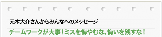 元木 大介さんからのメッセージ 「チームワークが大事!ミスを悔やむな、悔いを残すな!」
