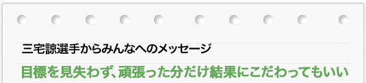 三宅 諒選手からのメッセージ 「目標を見失わず、頑張った分だけ結果にこだわってもいい」